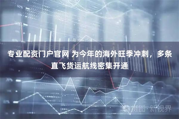 专业配资门户官网 为今年的海外旺季冲刺，多条直飞货运航线密集开通