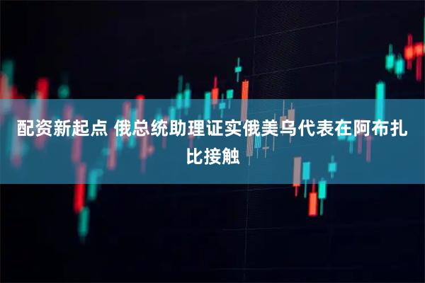 配资新起点 俄总统助理证实俄美乌代表在阿布扎比接触