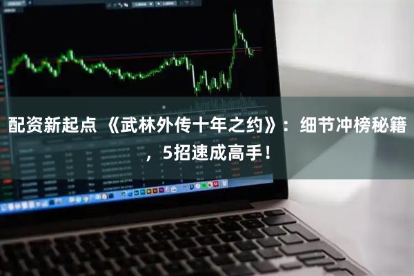 配资新起点 《武林外传十年之约》：细节冲榜秘籍，5招速成高手！