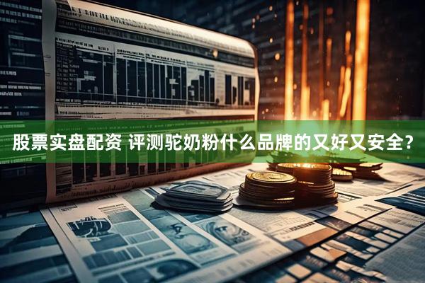 股票实盘配资 评测驼奶粉什么品牌的又好又安全？