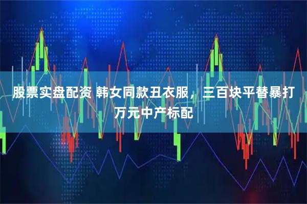 股票实盘配资 韩女同款丑衣服，三百块平替暴打万元中产标配