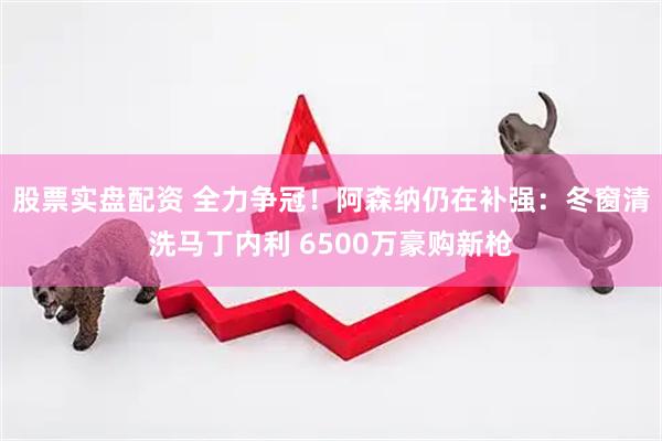 股票实盘配资 全力争冠！阿森纳仍在补强：冬窗清洗马丁内利 6500万豪购新枪