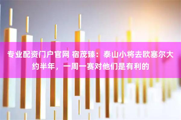 专业配资门户官网 宿茂臻：泰山小将去欧塞尔大约半年，一周一赛对他们是有利的