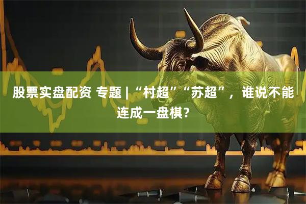 股票实盘配资 专题 | “村超”“苏超”，谁说不能连成一盘棋？
