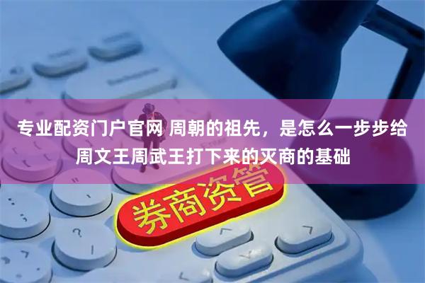 专业配资门户官网 周朝的祖先,是怎么一步步给周文王周武王打下来的灭商的基础