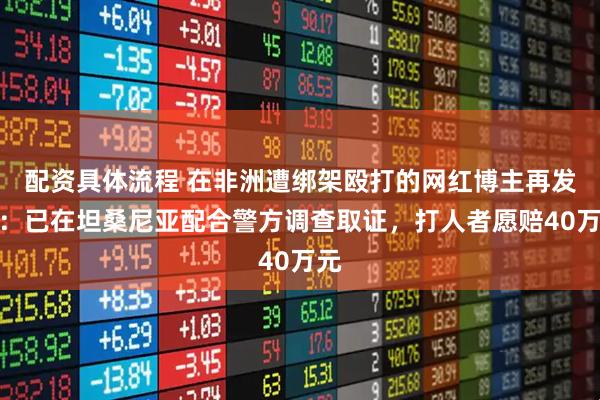配资具体流程 在非洲遭绑架殴打的网红博主再发声：已在坦桑尼亚配合警方调查取证，打人者愿赔40万元