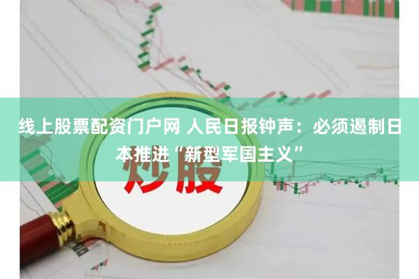 线上股票配资门户网 人民日报钟声：必须遏制日本推进“新型军国主义”