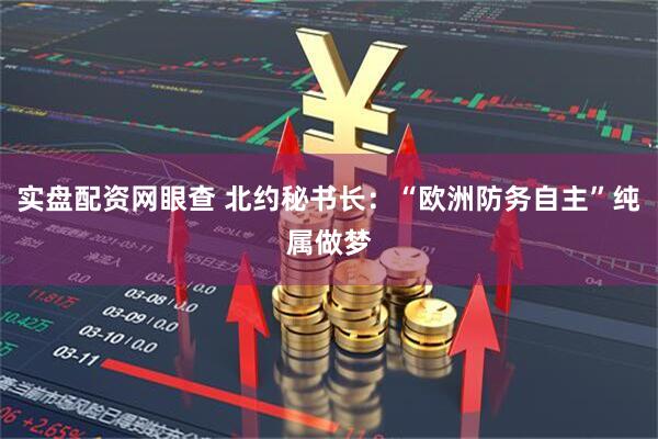 实盘配资网眼查 北约秘书长：“欧洲防务自主”纯属做梦