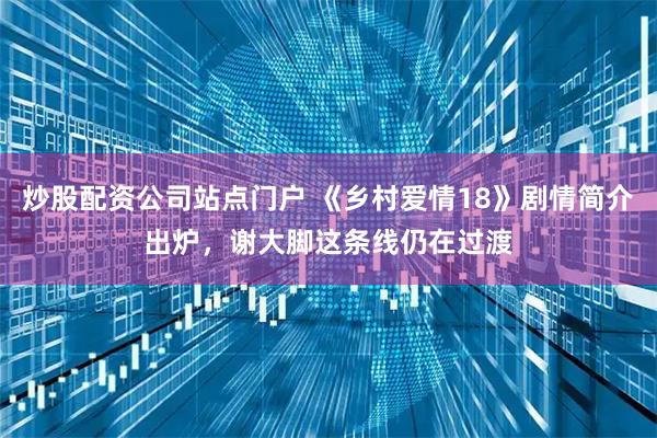 炒股配资公司站点门户 《乡村爱情18》剧情简介出炉，谢大脚这条线仍在过渡