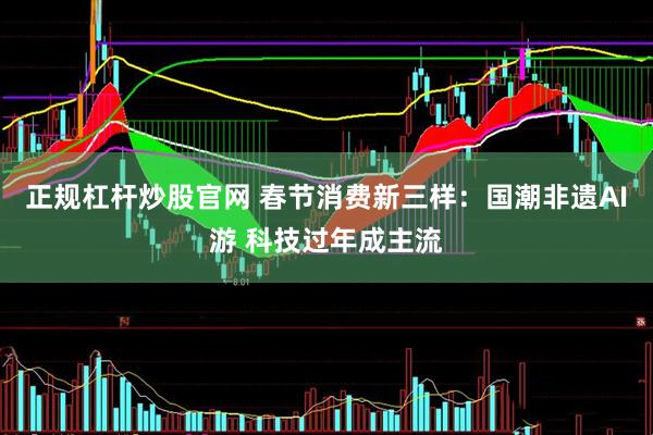 正规杠杆炒股官网 春节消费新三样：国潮非遗AI游 科技过年成主流