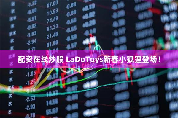 配资在线炒股 LaDoToys新春小狐狸登场！