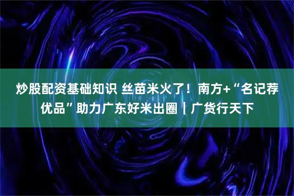 炒股配资基础知识 丝苗米火了！南方+“名记荐优品”助力广东好米出圈｜广货行天下