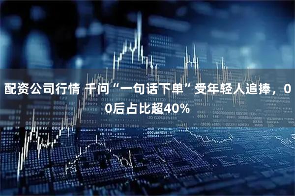配资公司行情 千问“一句话下单”受年轻人追捧，00后占比超40%