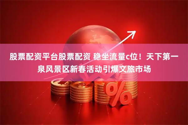 股票配资平台股票配资 稳坐流量c位！天下第一泉风景区新春活动引爆文旅市场