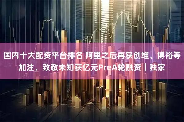 国内十大配资平台排名 阿里之后再获创维、博裕等加注，致敬未知获亿元PreA轮融资｜独家