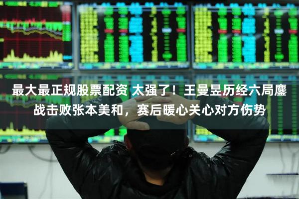 最大最正规股票配资 太强了！王曼昱历经六局鏖战击败张本美和，赛后暖心关心对方伤势