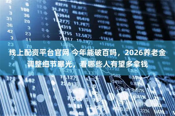 线上配资平台官网 今年能破百吗，2026养老金调整细节曝光，看哪些人有望多拿钱