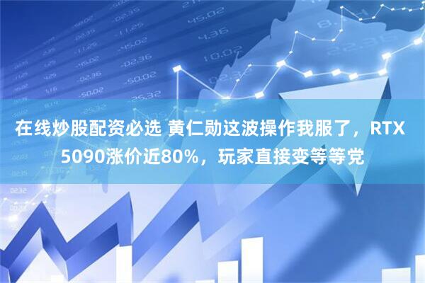 在线炒股配资必选 黄仁勋这波操作我服了，RTX 5090涨价近80%，玩家直接变等等党