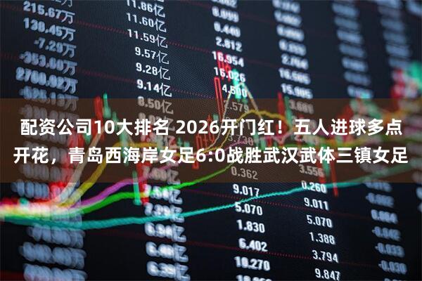 配资公司10大排名 2026开门红！五人进球多点开花，青岛西海岸女足6:0战胜武汉武体三镇女足