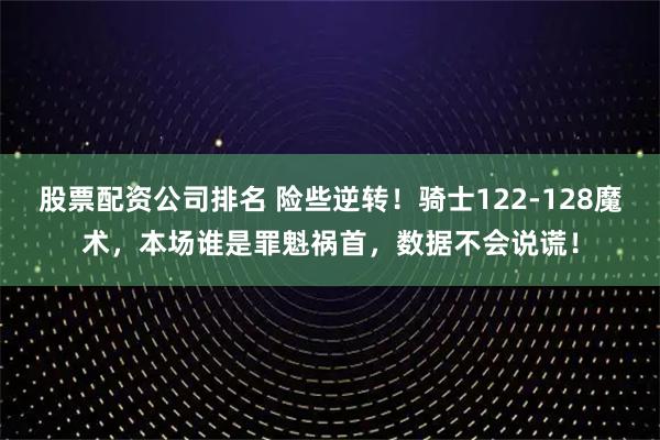 股票配资公司排名 险些逆转！骑士122-128魔术，本场谁是罪魁祸首，数据不会说谎！