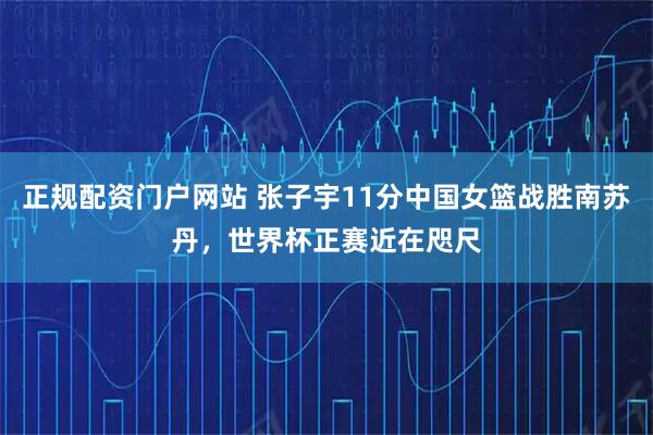 正规配资门户网站 张子宇11分中国女篮战胜南苏丹，世界杯正赛近在咫尺