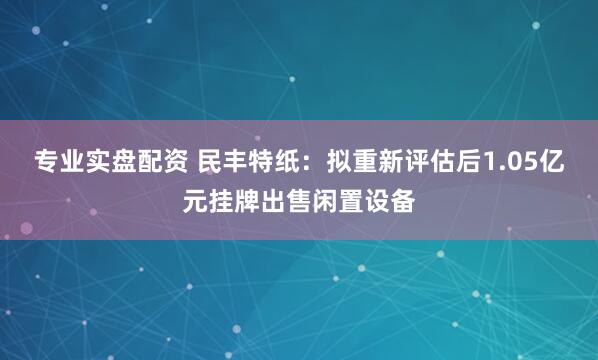 专业实盘配资 民丰特纸：拟重新评估后1.05亿元挂牌出售闲置设备