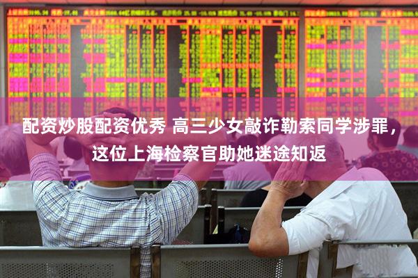 配资炒股配资优秀 高三少女敲诈勒索同学涉罪，这位上海检察官助她迷途知返