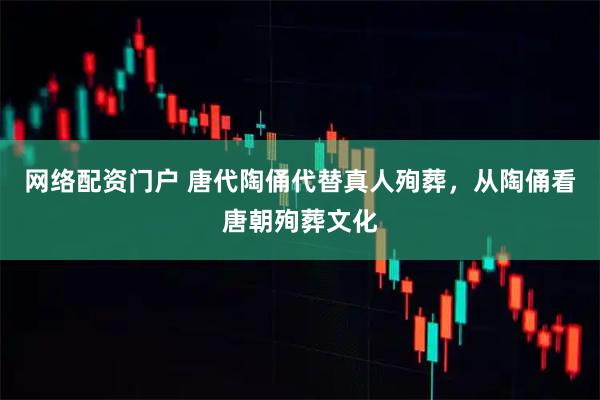 网络配资门户 唐代陶俑代替真人殉葬，从陶俑看唐朝殉葬文化