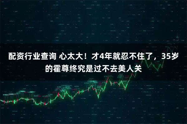 配资行业查询 心太大！才4年就忍不住了，35岁的霍尊终究是过不去美人关