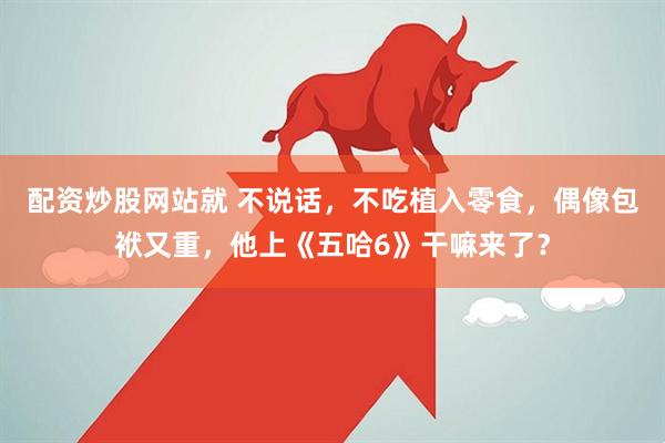 配资炒股网站就 不说话，不吃植入零食，偶像包袱又重，他上《五哈6》干嘛来了？
