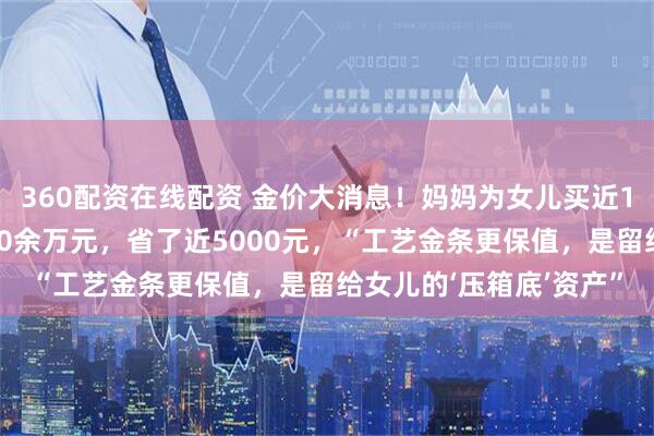 360配资在线配资 金价大消息！妈妈为女儿买近1斤黄金当嫁妆，总价60余万元，省了近5000元，“工艺金条更保值，是留给女儿的‘压箱底’资产”