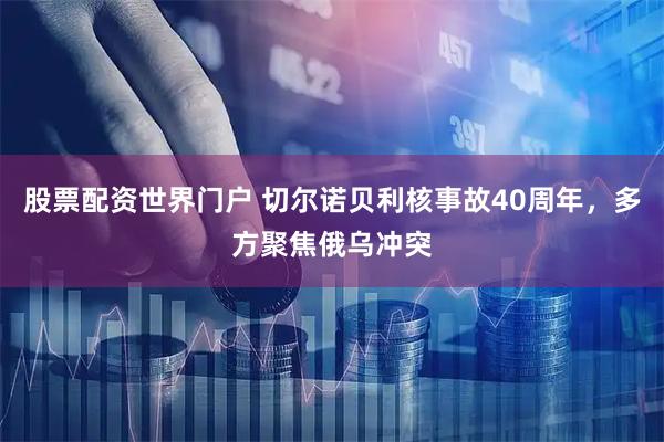 股票配资世界门户 切尔诺贝利核事故40周年，多方聚焦俄乌冲突
