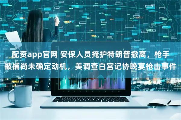 配资app官网 安保人员掩护特朗普撤离，枪手被捕尚未确定动机，美调查白宫记协晚宴枪击事件